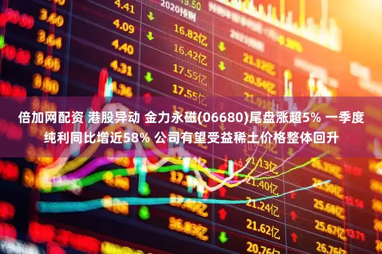 倍加网配资 港股异动 金力永磁(06680)尾盘涨超5% 一季度纯利同比增近58% 公司有望受益稀土价格整体回升