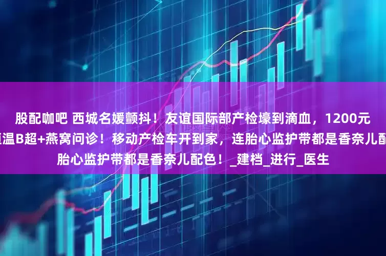 股配咖吧 西城名媛颤抖！友谊国际部产检壕到滴血，1200元挂号费享跪式服务？恒温B超+燕窝问诊！移动产检车开到家，连胎心监护带都是香奈儿配色！_建档_进行_医生