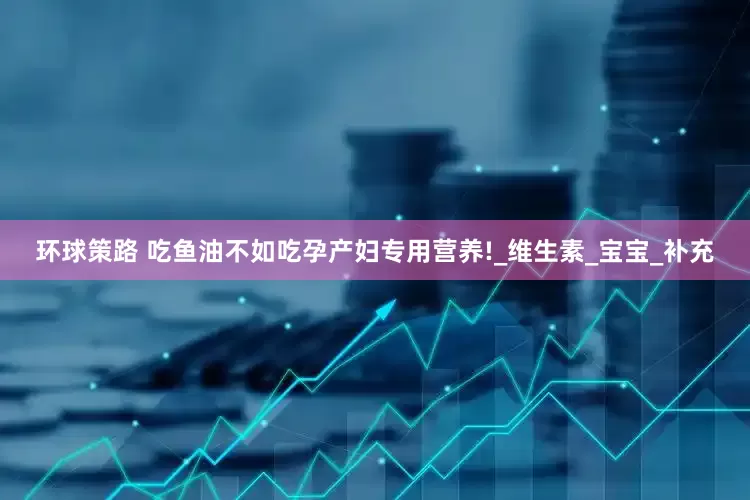 环球策路 吃鱼油不如吃孕产妇专用营养!_维生素_宝宝_补充