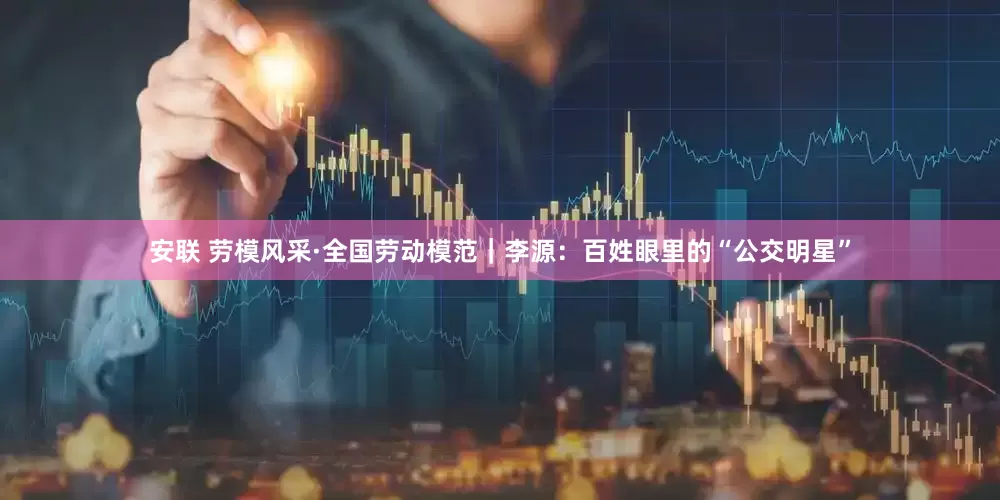 安联 劳模风采·全国劳动模范｜李源：百姓眼里的“公交明星”