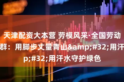 天津配资大本营 劳模风采·全国劳动模范｜姚在群：用脚步丈量青山&#32;用汗水守护绿色