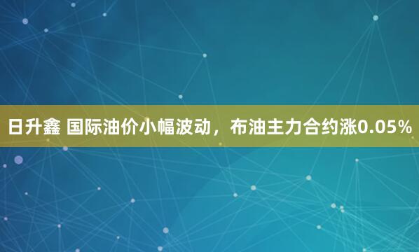 日升鑫 国际油价小幅波动，布油主力合约涨0.05%