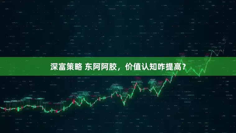 深富策略 东阿阿胶，价值认知咋提高？