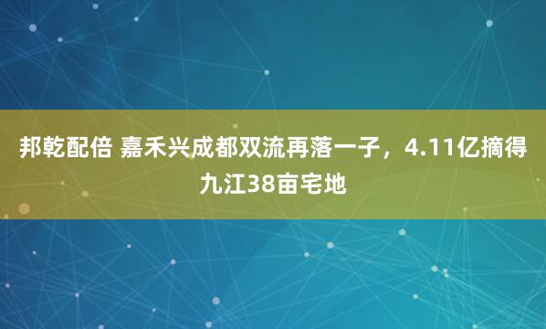 邦乾配倍 嘉禾兴成都双流再落一子，4.11亿摘得九江38亩宅地
