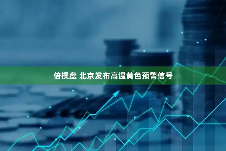 倍操盘 北京发布高温黄色预警信号