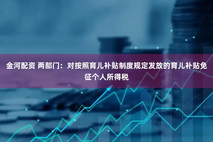 金河配资 两部门：对按照育儿补贴制度规定发放的育儿补贴免征个人所得税
