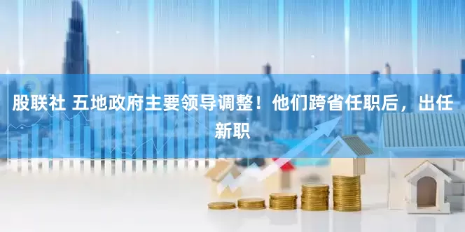 股联社 五地政府主要领导调整！他们跨省任职后，出任新职
