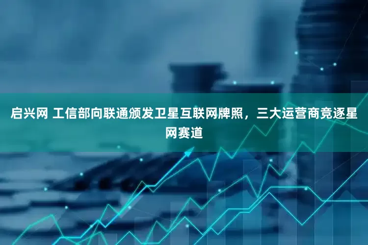 启兴网 工信部向联通颁发卫星互联网牌照，三大运营商竞逐星网赛道