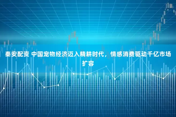 秦安配资 中国宠物经济迈入精耕时代，情感消费驱动千亿市场扩容
