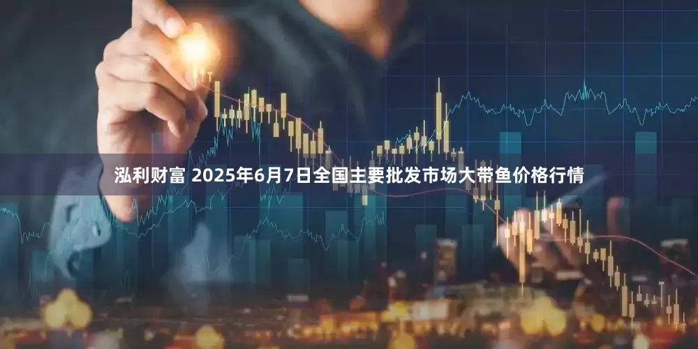 泓利财富 2025年6月7日全国主要批发市场大带鱼价格行情