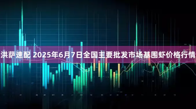 洪萨速配 2025年6月7日全国主要批发市场基围虾价格行情