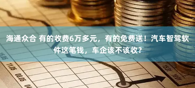 海通众合 有的收费6万多元，有的免费送！汽车智驾软件这笔钱，车企该不该收？
