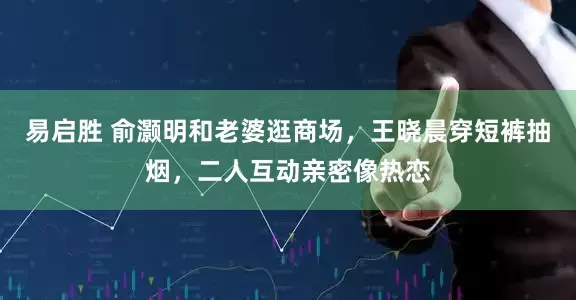 易启胜 俞灏明和老婆逛商场，王晓晨穿短裤抽烟，二人互动亲密像热恋