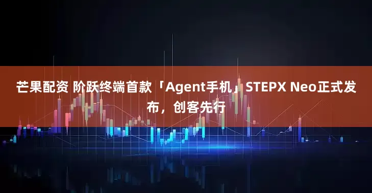 芒果配资 阶跃终端首款「Agent手机」STEPX Neo正式发布，创客先行